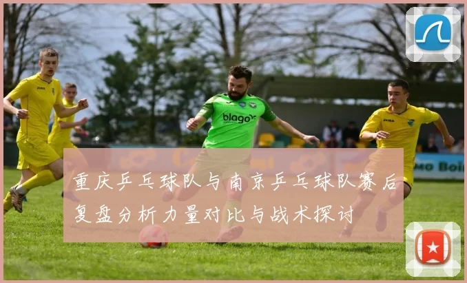 重庆乒乓球队与南京乒乓球队赛后复盘分析力量对比与战术探讨