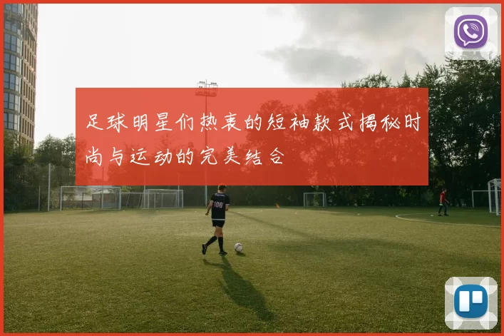 足球明星们热衷的短袖款式揭秘时尚与运动的完美结合