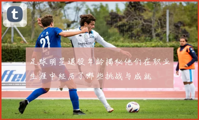 足球明星退役年龄揭秘他们在职业生涯中经历了哪些挑战与成就