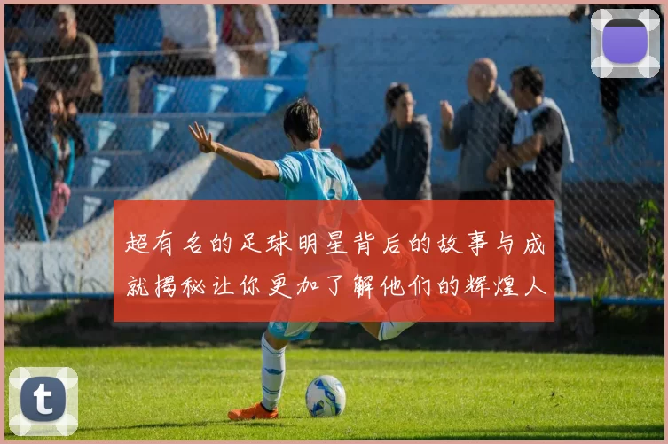 超有名的足球明星背后的故事与成就揭秘让你更加了解他们的辉煌人生