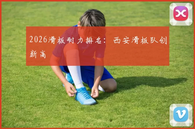 2026滑板耐力排名：西安滑板队创新高