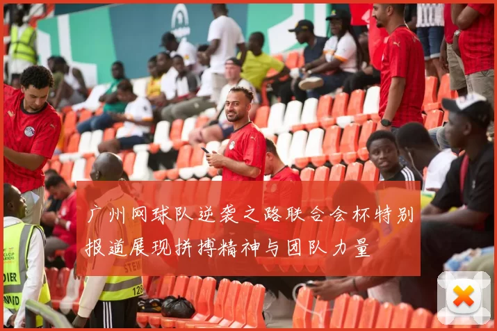 广州网球队逆袭之路联合会杯特别报道展现拼搏精神与团队力量