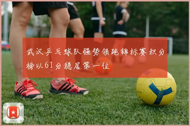 武汉乒乓球队强势领跑锦标赛积分榜以61分稳居第一位