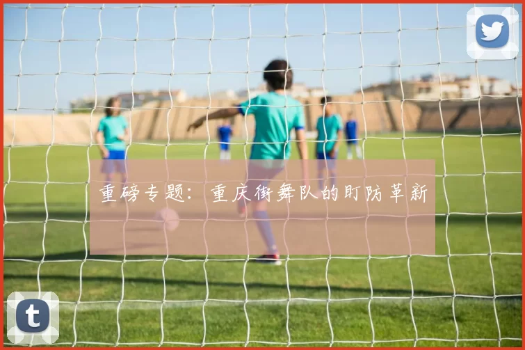 重磅专题：重庆街舞队的盯防革新