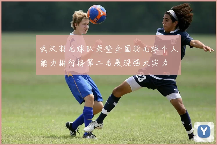 武汉羽毛球队荣登全国羽毛球个人能力排行榜第二名展现强大实力